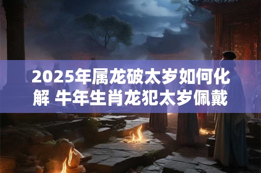 2025年属龙破太岁如何化解 牛年生肖龙犯太岁佩戴什么