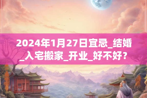 2024年1月27日宜忌_结婚_入宅搬家_开业_好不好？