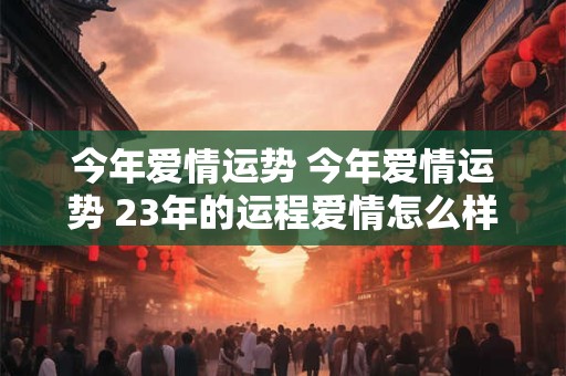 今年爱情运势 今年爱情运势 23年的运程爱情怎么样
