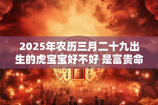 2025年农历三月二十九出生的虎宝宝好不好 是富贵命吗