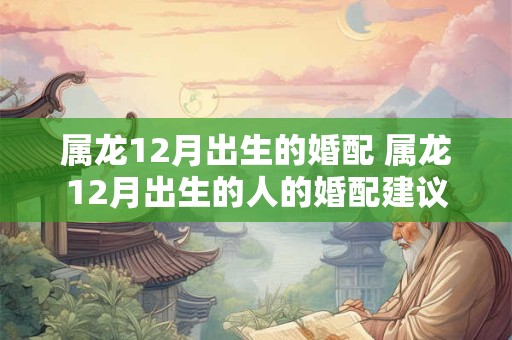 属龙12月出生的婚配 属龙12月出生的人的婚配建议