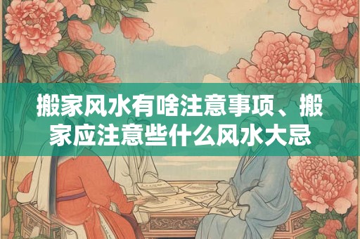 搬家风水有啥注意事项、搬家应注意些什么风水大忌