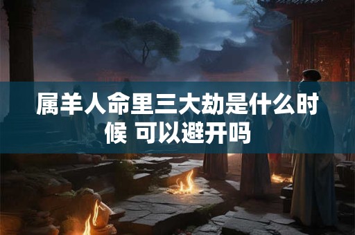 属羊人命里三大劫是什么时候 可以避开吗