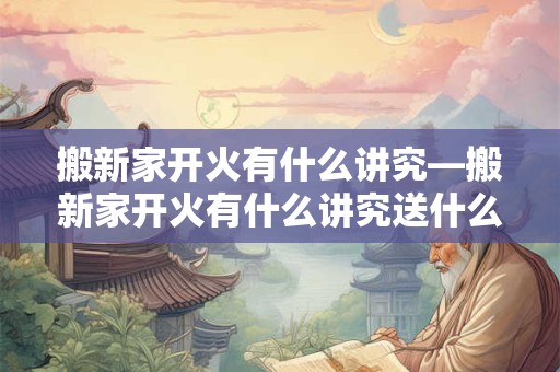 搬新家开火有什么讲究—搬新家开火有什么讲究送什么东西