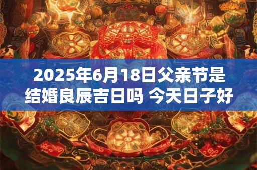 2025年6月18日父亲节是结婚良辰吉日吗 今天日子好吗