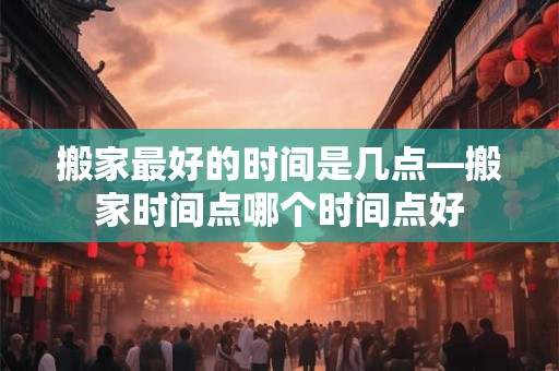 搬家最好的时间是几点—搬家时间点哪个时间点好