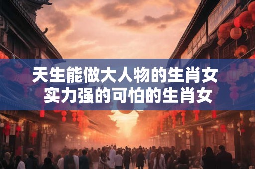 天生能做大人物的生肖女 实力强的可怕的生肖女 天生能做大人物的生肖女 实力强的可怕的生肖女