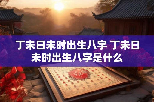 丁未日未时出生八字 丁未日未时出生八字是什么
