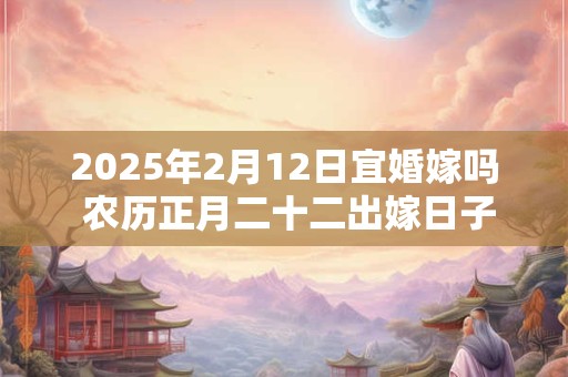2025年2月12日宜婚嫁吗 农历正月二十二出嫁日子如何