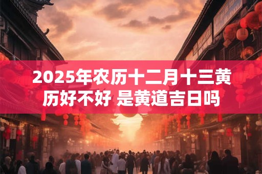 2025年农历十二月十三黄历好不好 是黄道吉日吗