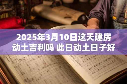 2025年3月10日这天建房动土吉利吗 此日动土日子好吗