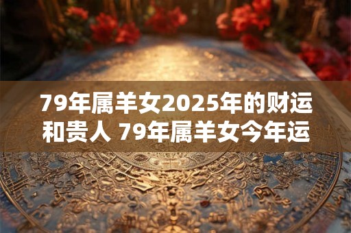 79年属羊女2025年的财运和贵人 79年属羊女今年运气如何