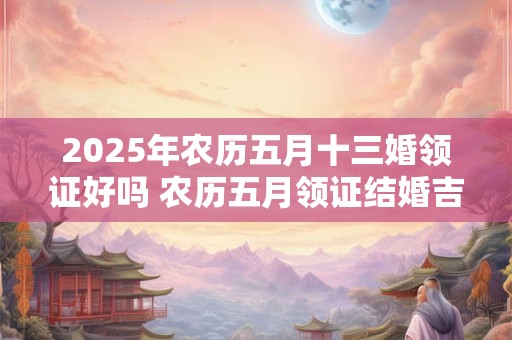 2025年农历五月十三婚领证好吗 农历五月领证结婚吉日有哪些