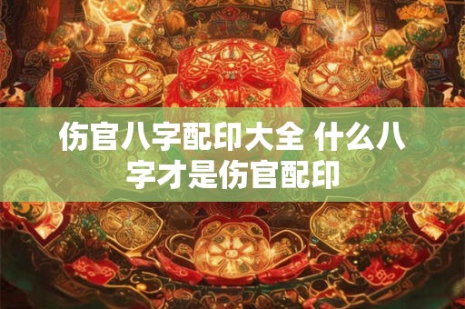 伤官八字配印大全 什么八字才是伤官配印