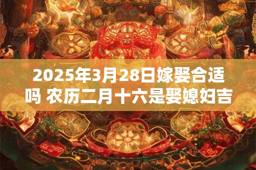 2025年3月28日嫁娶合适吗 农历二月十六是娶媳妇吉日吗