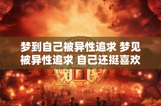 梦到自己被异性追求 梦见被异性追求 自己还挺喜欢对方的