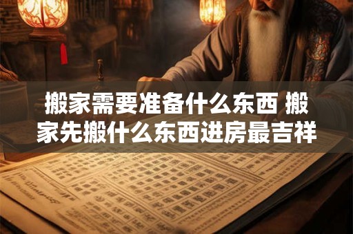 搬家需要准备什么东西 搬家先搬什么东西进房最吉祥