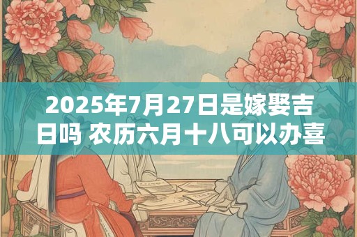 2025年7月27日是嫁娶吉日吗 农历六月十八可以办喜酒吗