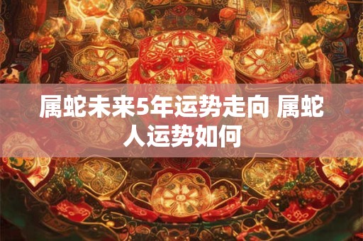属蛇未来5年运势走向 属蛇人运势如何
