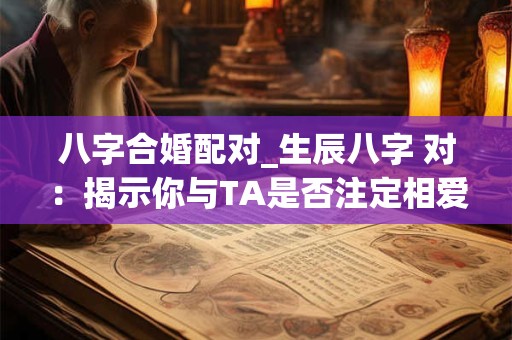 八字合婚配对_生辰八字 对：揭示你与TA是否注定相爱！