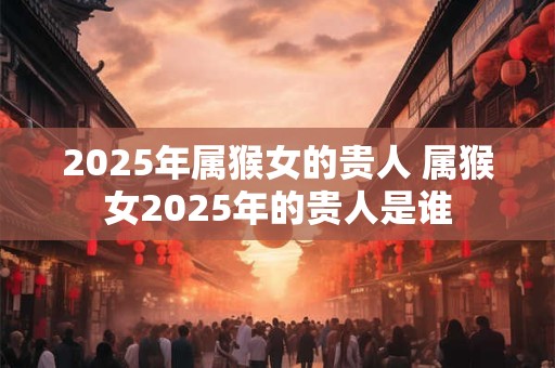 2025年属猴女的贵人 属猴女2025年的贵人是谁
