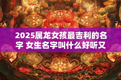 2025属龙女孩最吉利的名字 女生名字叫什么好听又有内涵的