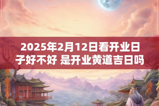 2025年2月12日看开业日子好不好 是开业黄道吉日吗