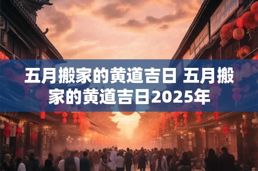五月搬家的黄道吉日 五月搬家的黄道吉日2025年