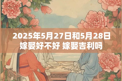 2025年5月27日和5月28日嫁娶好不好 嫁娶吉利吗