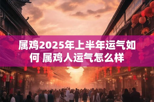 属鸡2025年上半年运气如何 属鸡人运气怎么样