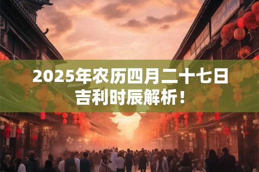 2025年农历四月二十七日吉利时辰解析！