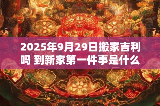 2025年9月29日搬家吉利吗 到新家第一件事是什么