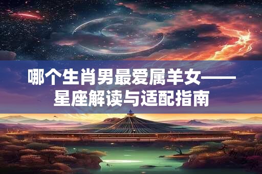 哪个生肖男最爱属羊女——星座解读与适配指南