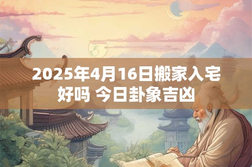 2025年4月16日搬家入宅好吗 今日卦象吉凶