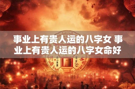 事业上有贵人运的八字女 事业上有贵人运的八字女命好不好