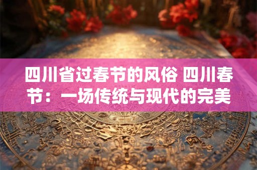 四川省过春节的风俗 四川春节:一场传统与现代的完美融合 四川省过春节的风俗 四川春节:一场传统与现代的完美融合
