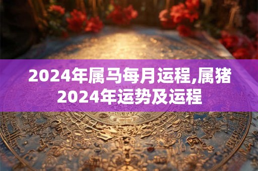 2024年属马每月运程,属猪2024年运势及运程
