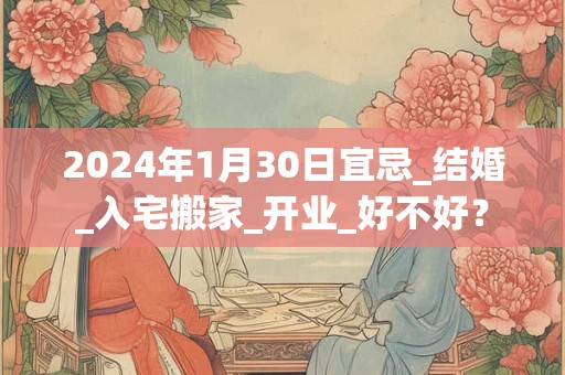 2024年1月30日宜忌_结婚_入宅搬家_开业_好不好？