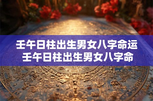 壬午日柱出生男女八字命运 壬午日柱出生男女八字命运如何看
