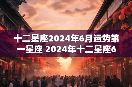十二星座2024年6月运势第一星座 2024年十二星座6月运势