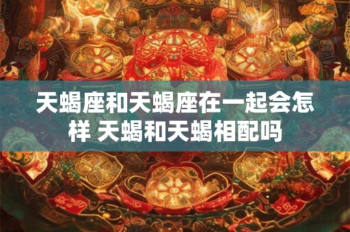 天蝎座和天蝎座在一起会怎样 天蝎和天蝎相配吗