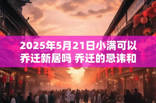 2025年5月21日小满可以乔迁新居吗 乔迁的忌讳和讲究