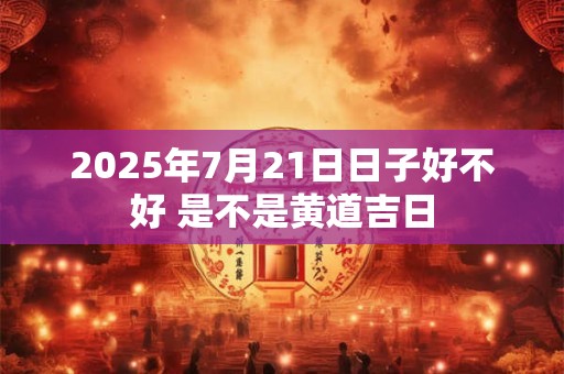 2025年7月21日日子好不好 是不是黄道吉日