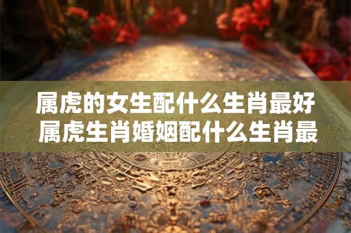 属虎的女生配什么生肖最好 属虎生肖婚姻配什么生肖最佳
