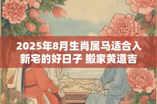 2025年8月生肖属马适合入新宅的好日子 搬家黄道吉日