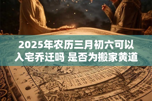 2025年农历三月初六可以入宅乔迁吗 是否为搬家黄道吉日