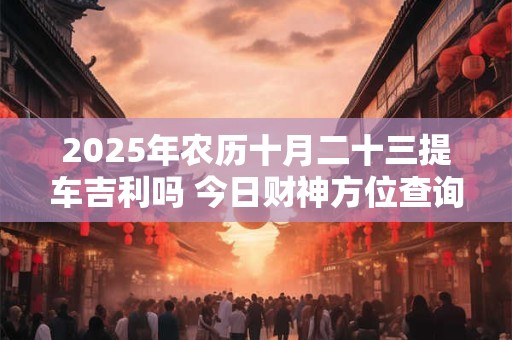 2025年农历十月二十三提车吉利吗 今日财神方位查询