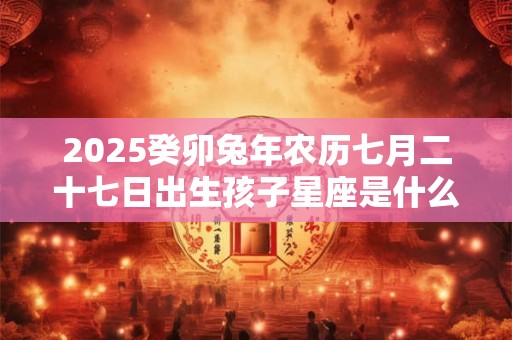 2025癸卯兔年农历七月二十七日出生孩子星座是什么