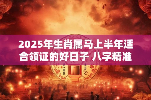 2025年生肖属马上半年适合领证的好日子 八字精准推算