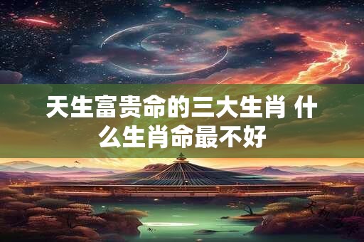 天生富贵命的三大生肖 什么生肖命最不好 天生富贵命的三大生肖 什么生肖命最不好